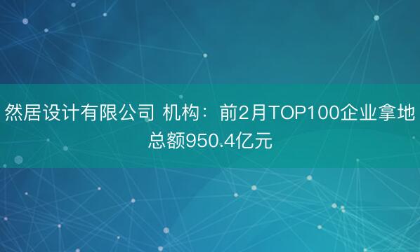 然居设计有限公司 机构：前2月TOP100企业拿地总额950.4亿元