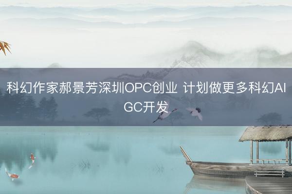 科幻作家郝景芳深圳OPC创业 计划做更多科幻AIGC开发