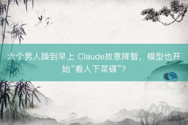 六个男人躁到早上 Claude故意降智，模型也开始“看人下菜碟”？