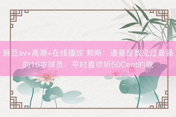 麻豆av+高潮+在线播放 赖斯：道曼是我见过最强的16岁球员；平时喜欢听50Cent的歌