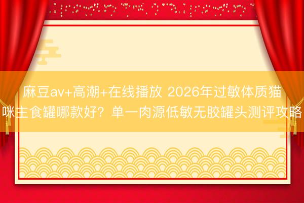 麻豆av+高潮+在线播放 2026年过敏体质猫咪主食罐哪款好？单一肉源低敏无胶罐头测评攻略