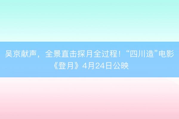 吴京献声，全景直击探月全过程！“四川造”电影《登月》4月24日公映