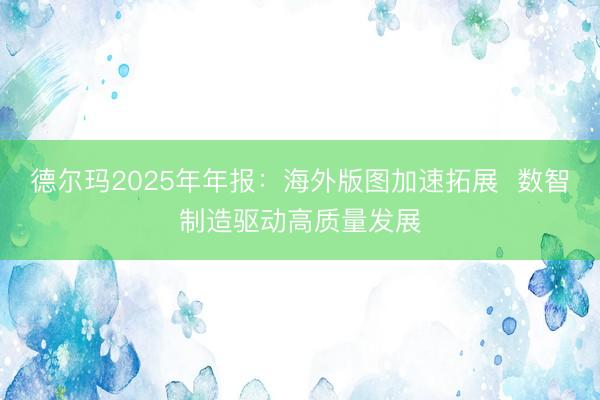 德尔玛2025年年报：海外版图加速拓展  数智制造驱动高质量发展
