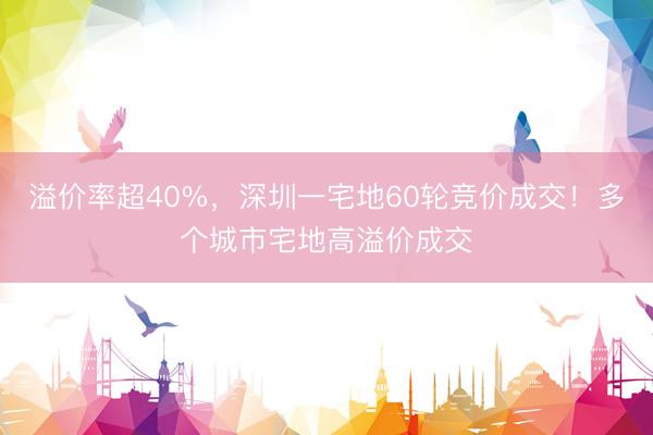 溢价率超40%，深圳一宅地60轮竞价成交！多个城市宅地高溢价成交