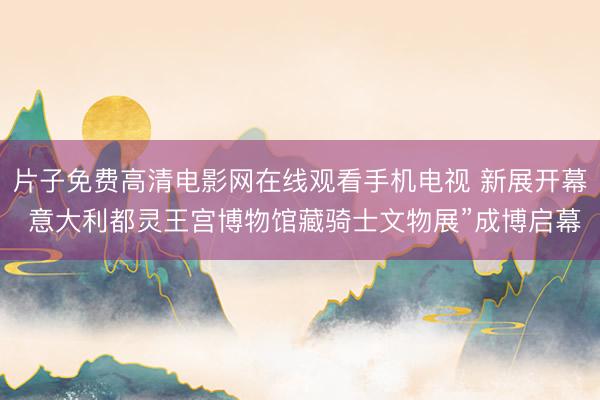 片子免费高清电影网在线观看手机电视 新展开幕 意大利都灵王宫博物馆藏骑士文物展”成博启幕