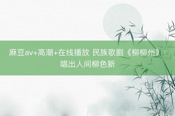 麻豆av+高潮+在线播放 民族歌剧《柳柳州》：唱出人间柳色新