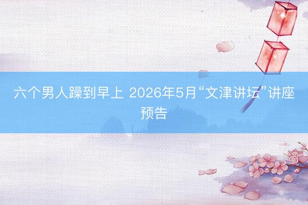六个男人躁到早上 2026年5月“文津讲坛”讲座预告