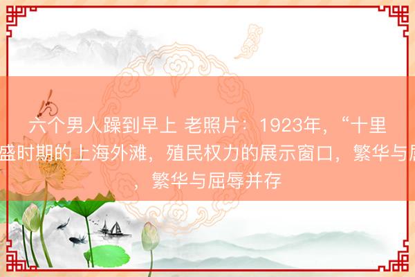 六个男人躁到早上 老照片：1923年，“十里洋场”鼎盛时期的上海外滩，殖民权力的展示窗口，繁华与屈辱并存
