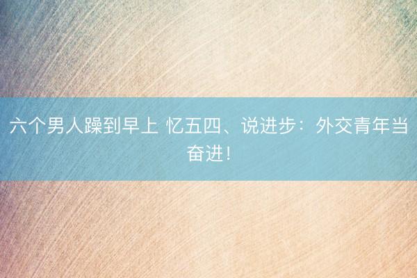 六个男人躁到早上 忆五四、说进步：外交青年当奋进！