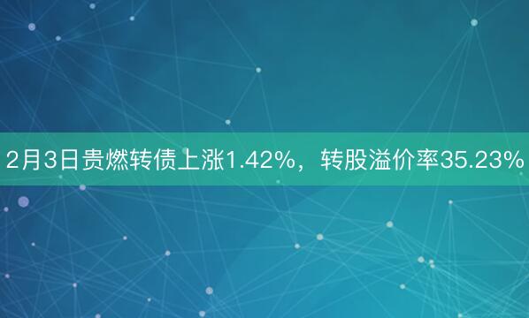 2月3日贵燃转债上涨1.42%，转股溢价率35.23%