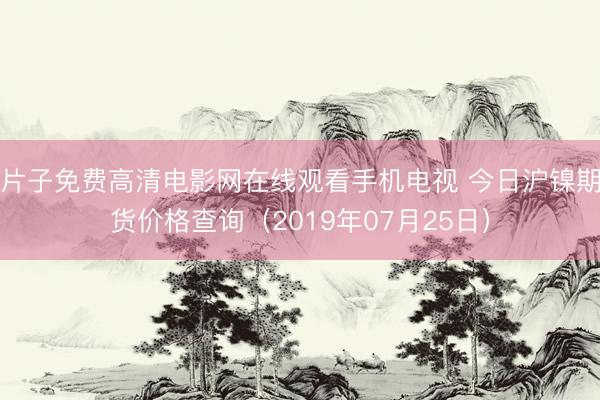 片子免费高清电影网在线观看手机电视 今日沪镍期货价格查询（2019年07月25日）