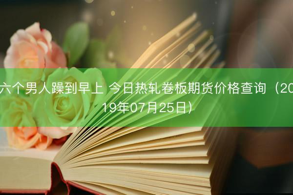 六个男人躁到早上 今日热轧卷板期货价格查询（2019年07月25日）