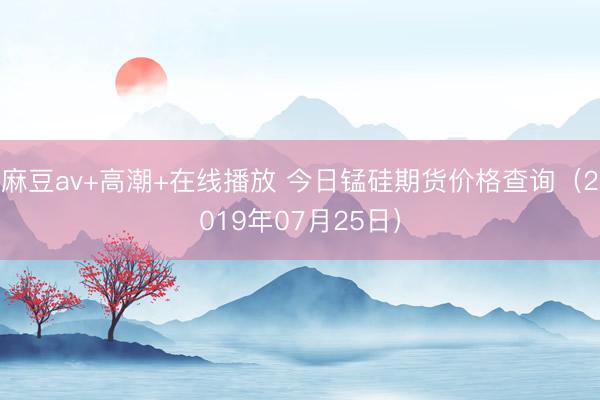 麻豆av+高潮+在线播放 今日锰硅期货价格查询（2019年07月25日）
