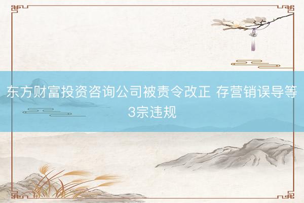 东方财富投资咨询公司被责令改正 存营销误导等3宗违规