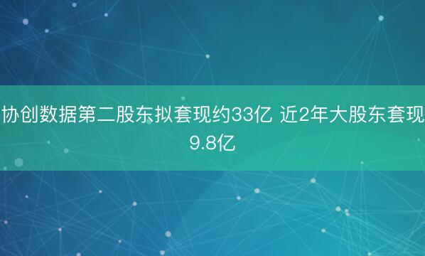 协创数据第二股东拟套现约33亿 近2年大股东套现9.8亿