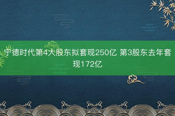 宁德时代第4大股东拟套现250亿 第3股东去年套现172亿