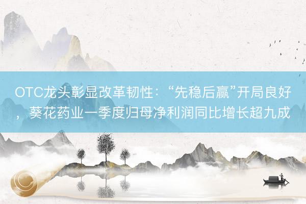 OTC龙头彰显改革韧性：“先稳后赢”开局良好，葵花药业一季度归母净利润同比增长超九成