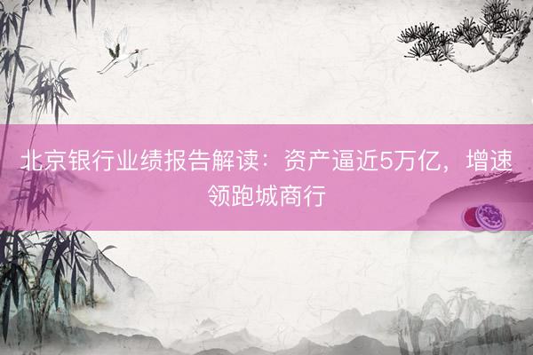 北京银行业绩报告解读：资产逼近5万亿，增速领跑城商行