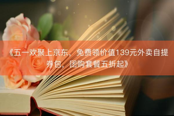 《五一欢聚上京东，免费领价值139元外卖自提券包，团购套餐五折起》