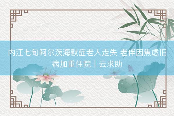 内江七旬阿尔茨海默症老人走失 老伴因焦虑旧病加重住院丨云求助