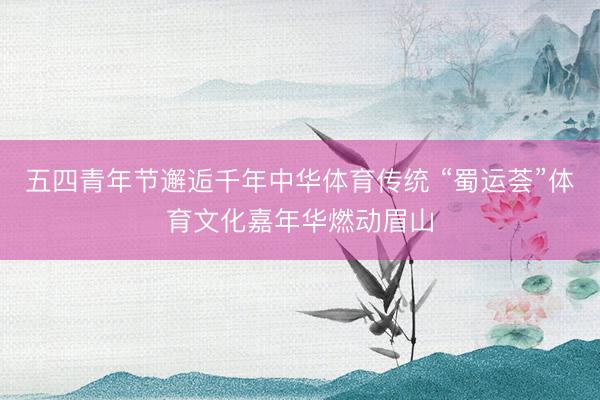 五四青年节邂逅千年中华体育传统 “蜀运荟”体育文化嘉年华燃动眉山