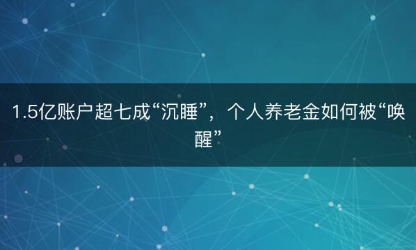 1.5亿账户超七成“沉睡”，个人养老金如何被“唤醒”