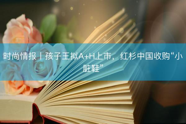 时尚情报丨孩子王拟A+H上市，红杉中国收购“小脏鞋”
