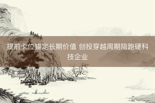 提前卡位锚定长期价值 创投穿越周期陪跑硬科技企业