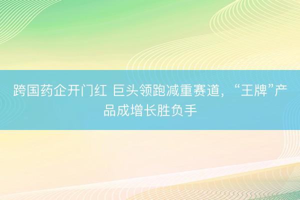 跨国药企开门红 巨头领跑减重赛道，“王牌”产品成增长胜负手