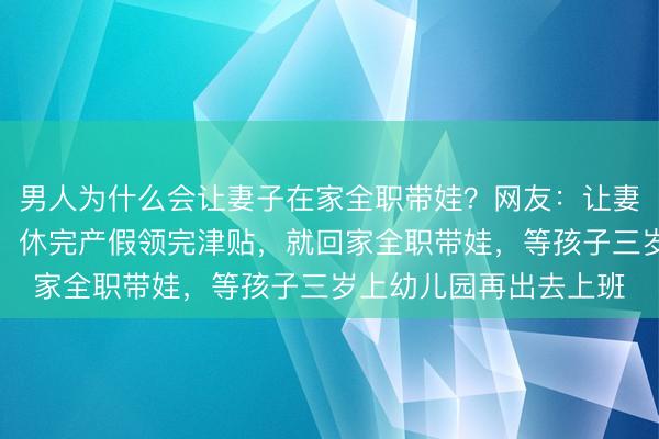 男人为什么会让妻子在家全职带娃？网友：让妻子在职场上怀孕生子，休完产假领完津贴，就回家全职带娃，等孩子三岁上幼儿园再出去上班