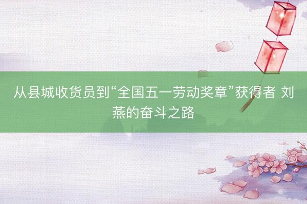 从县城收货员到“全国五一劳动奖章”获得者 刘燕的奋斗之路