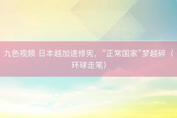 九色视频 日本越加速修宪，“正常国家”梦越碎（环球走笔）