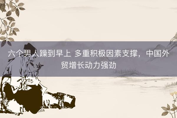 六个男人躁到早上 多重积极因素支撑，中国外贸增长动力强劲