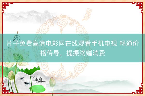 片子免费高清电影网在线观看手机电视 畅通价格传导，提振终端消费