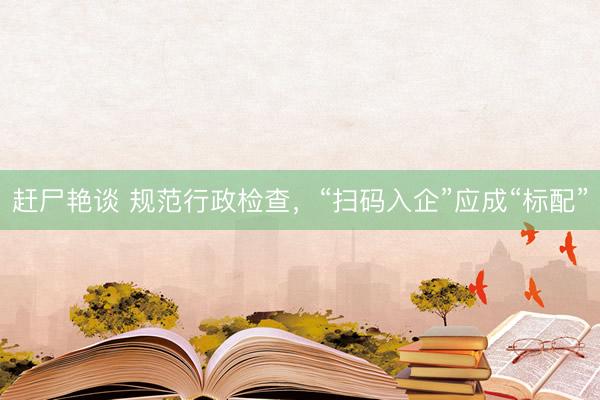 赶尸艳谈 规范行政检查，“扫码入企”应成“标配”