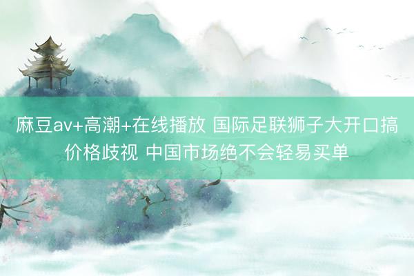麻豆av+高潮+在线播放 国际足联狮子大开口搞价格歧视 中国市场绝不会轻易买单