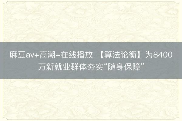 麻豆av+高潮+在线播放 【算法论衡】为8400万新就业群体夯实“随身保障”