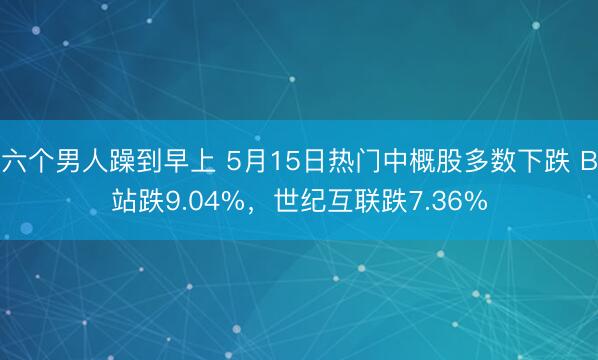 六个男人躁到早上 5月15日热门中概股多数下跌 B站跌9.04%，世纪互联跌7.36%