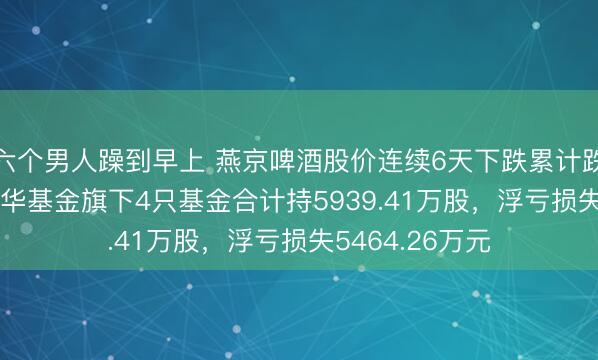 六个男人躁到早上 燕京啤酒股价连续6天下跌累计跌幅6.87%，鹏华基金旗下4只基金合计持5939.41万股，浮亏损失5464.26万元