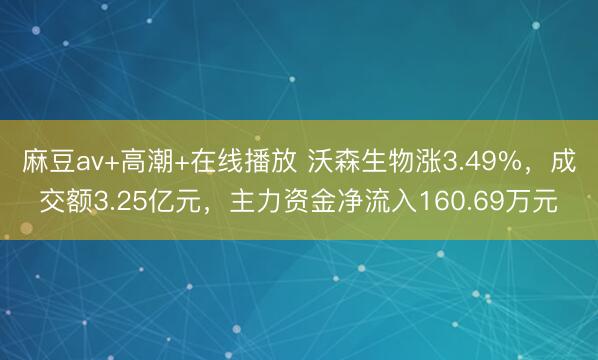 麻豆av+高潮+在线播放 沃森生物涨3.49%，成交额3.25亿元，主力资金净流入160.69万元