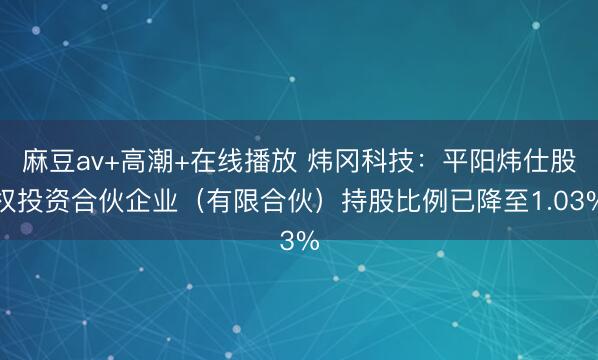 麻豆av+高潮+在线播放 炜冈科技：平阳炜仕股权投资合伙企业（有限合伙）持股比例已降至1.03%