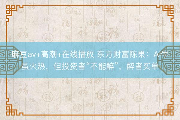 麻豆av+高潮+在线播放 东方财富陈果：AI牛虽火热，但投资者“不能醉”，醉者买单