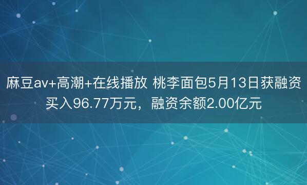 麻豆av+高潮+在线播放 桃李面包5月13日获融资买入96.77万元，融资余额2.00亿元
