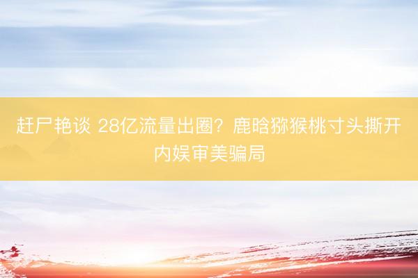赶尸艳谈 28亿流量出圈？鹿晗猕猴桃寸头撕开内娱审美骗局