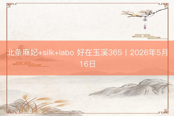 北条麻妃+silk+labo 好在玉溪365丨2026年5月16日