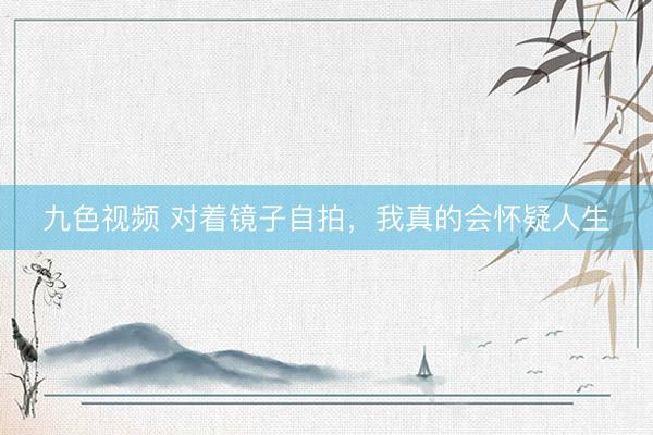 九色视频 对着镜子自拍，我真的会怀疑人生