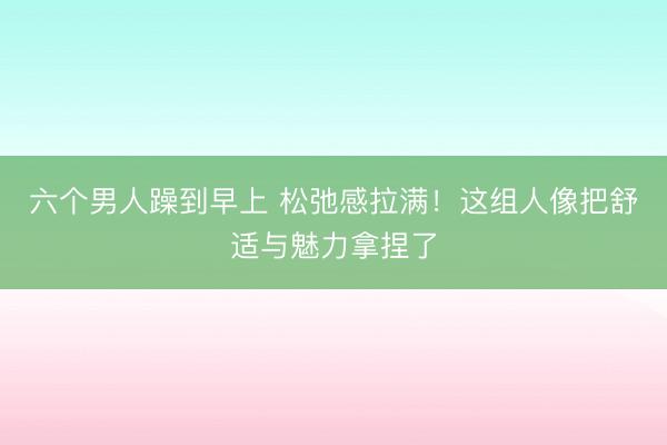 六个男人躁到早上 松弛感拉满！这组人像把舒适与魅力拿捏了