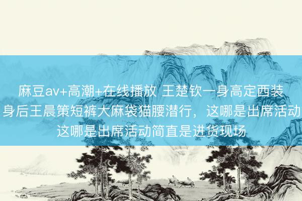 麻豆av+高潮+在线播放 王楚钦一身高定西装踩着锃亮皮鞋，身后王晨策短裤大麻袋猫腰潜行，这哪是出席活动简直是进货现场
