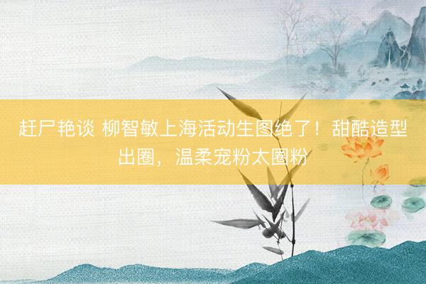 赶尸艳谈 柳智敏上海活动生图绝了！甜酷造型出圈，温柔宠粉太圈粉