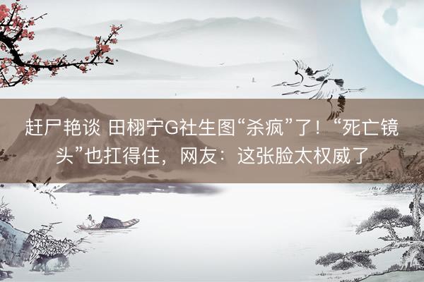 赶尸艳谈 田栩宁G社生图“杀疯”了！“死亡镜头”也扛得住，网友：这张脸太权威了